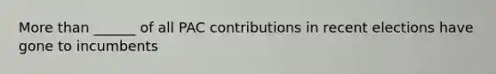 More than ______ of all PAC contributions in recent elections have gone to incumbents