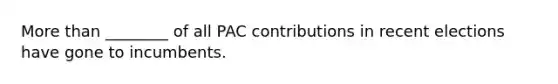 More than ________ of all PAC contributions in recent elections have gone to incumbents.