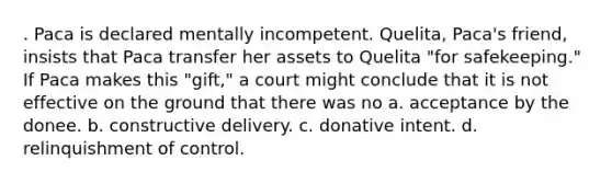 . Paca is declared mentally incompetent. Quelita, Paca's friend, insists that Paca transfer her assets to Quelita "for safekeeping." If Paca makes this "gift," a court might conclude that it is not effective on the ground that there was no​ a. ​acceptance by the donee. b. ​constructive delivery. c. ​donative intent. d. ​relinquishment of control.