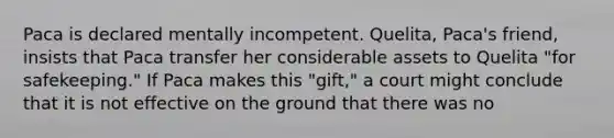 Paca is declared mentally incompetent. Quelita, Paca's friend, insists that Paca transfer her considerable assets to Quelita "for safekeeping." If Paca makes this "gift," a court might conclude that it is not effective on the ground that there was no