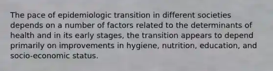 The pace of epidemiologic transition in different societies depends on a number of factors related to the determinants of health and in its early stages, the transition appears to depend primarily on improvements in hygiene, nutrition, education, and socio-economic status.