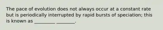 The pace of evolution does not always occur at a constant rate but is periodically interrupted by rapid bursts of speciation; this is known as _________ ________.