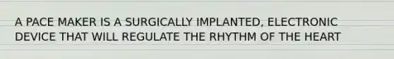 A PACE MAKER IS A SURGICALLY IMPLANTED, ELECTRONIC DEVICE THAT WILL REGULATE THE RHYTHM OF THE HEART