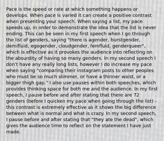 Pace is the speed or rate at which something happens or develops. When pace is varied it can create a positive contrast when presenting your speech. When saying a list, my pace speeds up, in order to demonstrate the idea that the list is never ending. This can be seen in my first speech when I go through the list of genders, saying "there is agender, burstgender, demifluid, egogender, cloudgender, femfluid, genderqueer", which is effective as it provokes the audience into reflecting on the absurdity of having so many genders. In my second speech I don't have any really long lists, however I do increase my pace when saying "comparing their instagram posts to other peoples who must be so much slimmer, or have a thinner waist, or a bigger thigh gap." I also use pauses within both speeches, which provides thinking space for both me and the audience. In my first speech, I pause before and after stating that there are 72 genders (before I quicken my pace when going through the list) - this contrast is extremely effective as it shows the big difference between what is normal and what is crazy. In my second speech, I pause before and after stating that "they ate the dead", which gives the audience time to reflect on the statement I have just made.