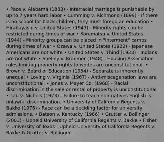 • Pace v. Alabama (1883) - Interracial marriage is punishable by up to 7 years hard labor • Cumming v. Richmond (1899) - If there is no school for black children, they must forego an education • Hirabayashi v. United States (1943) - Minority rights can be restricted during times of war • Korematsu v. United States (1944) - Minority groups can be placed in "interment" camps during times of war • Ozawa v. United States (1922) - Japanese Americans are not white • United States v. Thind (1923) - Indians are not white • Shelley v. Kraemer (1948) - Housing Association rules limiting property rights to whites are unconstitutional. • Brown v. Board of Education (1954) - Separate is inherently unequal • Loving v. Virginia (1967) - Anti-miscegenation laws are unconstitutional. • Jones v. Mayer Co. (1968) - Racial discrimination in the sale or rental of property is unconstitutional • Lau v. Nichols (1973) - Failure to teach non-natives English is unlawful discrimination. • University of California Regents v. Bakke (1978) - Race can be a deciding factor for university admissions. • Batson v. Kentucky (1986) • Grutter v. Bollinger (2003) - Upheld University of California Regents v. Bakke • Fisher v. University of Texas - Upheld University of California Regents v. Bakke & Grutter v. Bollinger.