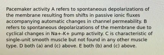 Pacemaker activity A refers to spontaneous depolarizations of the membrane resulting from shifts in passive ionic fluxes accompanying automatic changes in channel permeability. B refers to spontaneous depolarizations of the membrane due to cyclical changes in Na+-K+ pump activity. C is characteristic of single-unit smooth muscle but not found in any other muscle type. D both (a) and (c) above. E both (b) and (c) above.