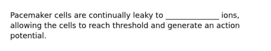 Pacemaker cells are continually leaky to ______________ ions, allowing the cells to reach threshold and generate an action potential.