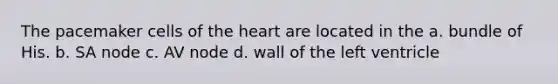 The pacemaker cells of the heart are located in the a. bundle of His. b. SA node c. AV node d. wall of the left ventricle