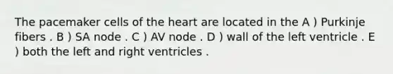 The pacemaker cells of the heart are located in the A ) Purkinje fibers . B ) SA node . C ) AV node . D ) wall of the left ventricle . E ) both the left and right ventricles .