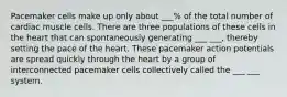 Pacemaker cells make up only about ___% of the total number of cardiac muscle cells. There are three populations of these cells in the heart that can spontaneously generating ___ ___, thereby setting the pace of the heart. These pacemaker action potentials are spread quickly through the heart by a group of interconnected pacemaker cells collectively called the ___ ___ system.