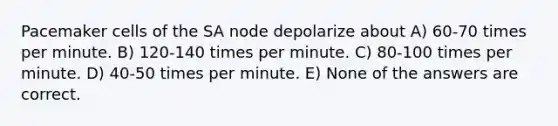 Pacemaker cells of the SA node depolarize about A) 60-70 times per minute. B) 120-140 times per minute. C) 80-100 times per minute. D) 40-50 times per minute. E) None of the answers are correct.