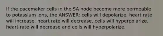 If the pacemaker cells in the SA node become more permeable to potassium ions, the ANSWER: cells will depolarize. heart rate will increase. heart rate will decrease. cells will hyperpolarize. heart rate will decrease and cells will hyperpolarize.