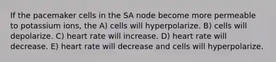 If the pacemaker cells in the SA node become more permeable to potassium ions, the A) cells will hyperpolarize. B) cells will depolarize. C) heart rate will increase. D) heart rate will decrease. E) heart rate will decrease and cells will hyperpolarize.