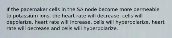 If the pacemaker cells in the SA node become more permeable to potassium ions, the heart rate will decrease. cells will depolarize. heart rate will increase. cells will hyperpolarize. heart rate will decrease and cells will hyperpolarize.