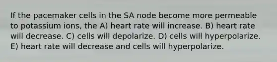 If the pacemaker cells in the SA node become more permeable to potassium ions, the A) heart rate will increase. B) heart rate will decrease. C) cells will depolarize. D) cells will hyperpolarize. E) heart rate will decrease and cells will hyperpolarize.