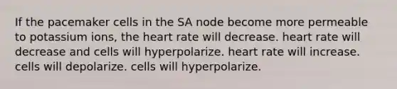 If the pacemaker cells in the SA node become more permeable to potassium ions, the heart rate will decrease. heart rate will decrease and cells will hyperpolarize. heart rate will increase. cells will depolarize. cells will hyperpolarize.