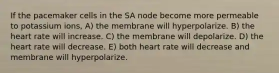 If the pacemaker cells in the SA node become more permeable to potassium ions, A) the membrane will hyperpolarize. B) the heart rate will increase. C) the membrane will depolarize. D) the heart rate will decrease. E) both heart rate will decrease and membrane will hyperpolarize.