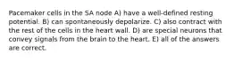 Pacemaker cells in the SA node A) have a well-defined resting potential. B) can spontaneously depolarize. C) also contract with the rest of the cells in the heart wall. D) are special neurons that convey signals from the brain to the heart. E) all of the answers are correct.