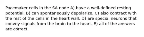 Pacemaker cells in the SA node A) have a well-defined resting potential. B) can spontaneously depolarize. C) also contract with the rest of the cells in the heart wall. D) are special neurons that convey signals from the brain to the heart. E) all of the answers are correct.