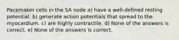 Pacemaker cells in the SA node a) have a well-defined resting potential. b) generate action potentials that spread to the myocardium. c) are highly contractile. d) None of the answers is correct. e) None of the answers is correct.