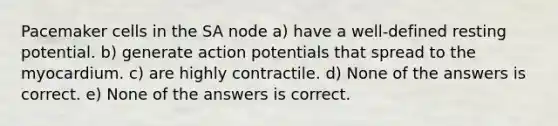 Pacemaker cells in the SA node a) have a well-defined resting potential. b) generate action potentials that spread to the myocardium. c) are highly contractile. d) None of the answers is correct. e) None of the answers is correct.