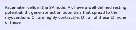 Pacemaker cells in the SA node: A). have a well-defined resting potential. B). generate action potentials that spread to the myocardium. C). are highly contractile. D). all of these E). none of these