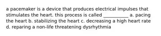 a pacemaker is a device that produces electrical impulses that stimulates the heart. this process is called ___________ a. pacing the heart b. stabilizing the heart c. decreasing a high heart rate d. reparing a non-life threatening dysrhythmia