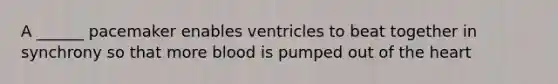 A ______ pacemaker enables ventricles to beat together in synchrony so that more blood is pumped out of the heart