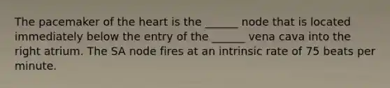 The pacemaker of the heart is the ______ node that is located immediately below the entry of the ______ vena cava into the right atrium. The SA node fires at an intrinsic rate of 75 beats per minute.