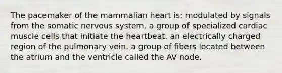 The pacemaker of the mammalian heart is: modulated by signals from the somatic nervous system. a group of specialized cardiac muscle cells that initiate the heartbeat. an electrically charged region of the pulmonary vein. a group of fibers located between the atrium and the ventricle called the AV node.