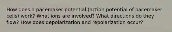 How does a pacemaker potential (action potential of pacemaker cells) work? What ions are involved? What directions do they flow? How does depolarization and repolarization occur?