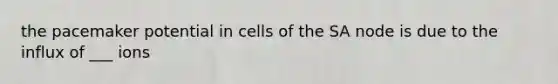 the pacemaker potential in cells of the SA node is due to the influx of ___ ions