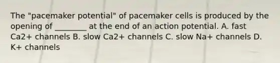 The "pacemaker potential" of pacemaker cells is produced by the opening of ________ at the end of an action potential. A. fast Ca2+ channels B. slow Ca2+ channels C. slow Na+ channels D. K+ channels