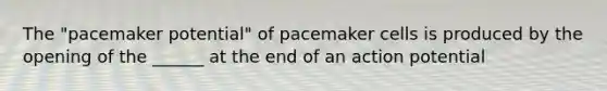 The "pacemaker potential" of pacemaker cells is produced by the opening of the ______ at the end of an action potential