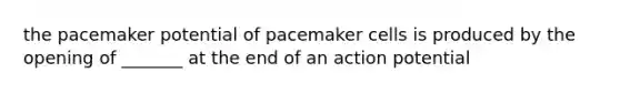 the pacemaker potential of pacemaker cells is produced by the opening of _______ at the end of an action potential