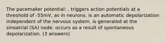 The pacemaker potential: . triggers action potentials at a threshold of -55mV, as in neurons. is an automatic depolarization independent of the nervous system. is generated at the sinoatrial (SA) node. occurs as a result of spontaneous depolarization. (3 answers)