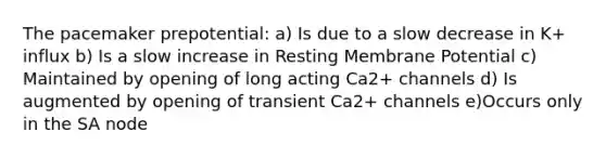 The pacemaker prepotential: a) Is due to a slow decrease in K+ influx b) Is a slow increase in Resting Membrane Potential c) Maintained by opening of long acting Ca2+ channels d) Is augmented by opening of transient Ca2+ channels e)Occurs only in the SA node