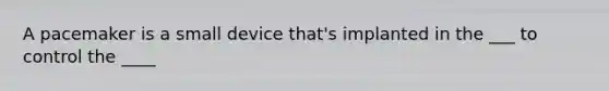 A pacemaker is a small device that's implanted in the ___ to control the ____