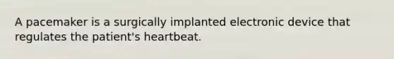 A pacemaker is a surgically implanted electronic device that regulates the patient's heartbeat.