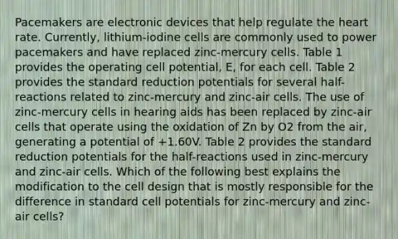 Pacemakers are electronic devices that help regulate the heart rate. Currently, lithium-iodine cells are commonly used to power pacemakers and have replaced zinc-mercury cells. Table 1 provides the operating cell potential, E, for each cell. Table 2 provides the standard reduction potentials for several half-reactions related to zinc-mercury and zinc-air cells. The use of zinc-mercury cells in hearing aids has been replaced by zinc-air cells that operate using the oxidation of Zn by O2 from the air, generating a potential of +1.60V. Table 2 provides the standard reduction potentials for the half-reactions used in zinc-mercury and zinc-air cells. Which of the following best explains the modification to the cell design that is mostly responsible for the difference in standard cell potentials for zinc-mercury and zinc-air cells?