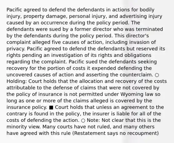 Pacific agreed to defend the defendants in actions for bodily injury, property damage, personal injury, and advertising injury caused by an occurrence during the policy period. The defendants were sued by a former director who was terminated by the defendants during the policy period. This director's complaint alleged five causes of action, including invasion of privacy. Pacific agreed to defend the defendants but reserved its rights pending an investigation of its rights and obligations regarding the complaint. Pacific sued the defendants seeking recovery for the portion of costs it expended defending the uncovered causes of action and asserting the counterclaim. ○ Holding: Court holds that the allocation and recovery of the costs attributable to the defense of claims that were not covered by the policy of insurance is not permitted under Wyoming law so long as one or more of the claims alleged is covered by the insurance policy. ■ Court holds that unless an agreement to the contrary is found in the policy, the insurer is liable for all of the costs of defending the action. ○ Note: Not clear that this is the minority view. Many courts have not ruled, and many others have agreed with this rule (Restatement says no recoupment)