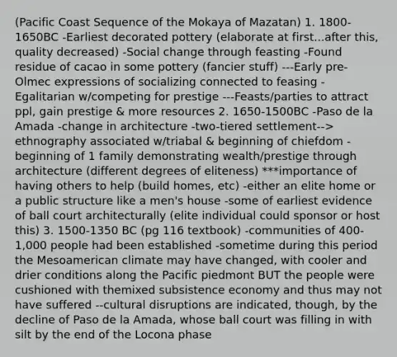 (Pacific Coast Sequence of the Mokaya of Mazatan) 1. 1800-1650BC -Earliest decorated pottery (elaborate at first...after this, quality decreased) -Social change through feasting -Found residue of cacao in some pottery (fancier stuff) ---Early pre-Olmec expressions of socializing connected to feasing -Egalitarian w/competing for prestige ---Feasts/parties to attract ppl, gain prestige & more resources 2. 1650-1500BC -Paso de la Amada -change in architecture -two-tiered settlement--> ethnography associated w/triabal & beginning of chiefdom -beginning of 1 family demonstrating wealth/prestige through architecture (different degrees of eliteness) ***importance of having others to help (build homes, etc) -either an elite home or a public structure like a men's house -some of earliest evidence of ball court architecturally (elite individual could sponsor or host this) 3. 1500-1350 BC (pg 116 textbook) -communities of 400-1,000 people had been established -sometime during this period the Mesoamerican climate may have changed, with cooler and drier conditions along the Pacific piedmont BUT the people were cushioned with themixed subsistence economy and thus may not have suffered --cultural disruptions are indicated, though, by the decline of Paso de la Amada, whose ball court was filling in with silt by the end of the Locona phase