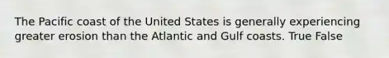 The Pacific coast of the United States is generally experiencing greater erosion than the Atlantic and Gulf coasts. True False