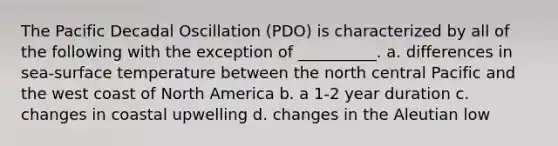 The Pacific Decadal Oscillation (PDO) is characterized by all of the following with the exception of __________. a. differences in sea-surface temperature between the north central Pacific and the west coast of North America b. a 1-2 year duration c. changes in coastal upwelling d. changes in the Aleutian low