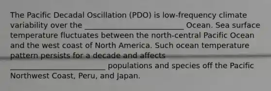 The Pacific Decadal Oscillation (PDO) is low-frequency climate variability over the __________________________ Ocean. Sea surface temperature fluctuates between the north-central Pacific Ocean and the west coast of North America. Such ocean temperature pattern persists for a decade and affects _________________________ populations and species off the Pacific Northwest Coast, Peru, and Japan.