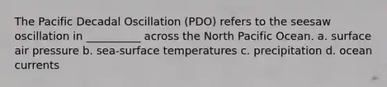 The Pacific Decadal Oscillation (PDO) refers to the seesaw oscillation in __________ across the North Pacific Ocean. a. surface air pressure b. sea-surface temperatures c. precipitation d. ocean currents