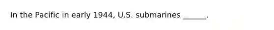 In the Pacific in early 1944, U.S. submarines ______.