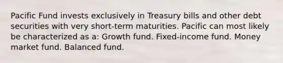 Pacific Fund invests exclusively in Treasury bills and other debt securities with very short-term maturities. Pacific can most likely be characterized as a: Growth fund. Fixed-income fund. Money market fund. Balanced fund.