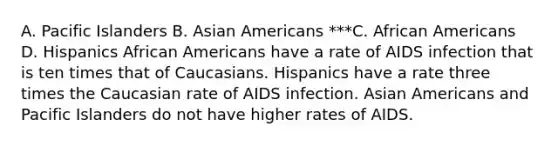 A. Pacific Islanders B. Asian Americans ***C. African Americans D. Hispanics African Americans have a rate of AIDS infection that is ten times that of Caucasians. Hispanics have a rate three times the Caucasian rate of AIDS infection. Asian Americans and Pacific Islanders do not have higher rates of AIDS.