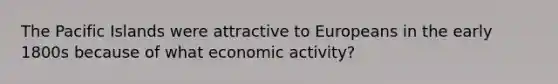 The Pacific Islands were attractive to Europeans in the early 1800s because of what economic activity?